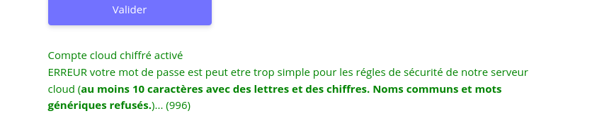 Toutefois, comme le message suivant était en vert, je ne l'avais pas lu pensant que tout était OK... mais en fait c'est un message d'erreur "Compte cloud chiffré activé. ERREUR votre mot de passe est peut être trop simple pour les règles de sécurité de notre serveur cloud (au moins 10 caractères avec des lettres et des chiffres. Noms communs et mots génériques refusés.)... (996)".